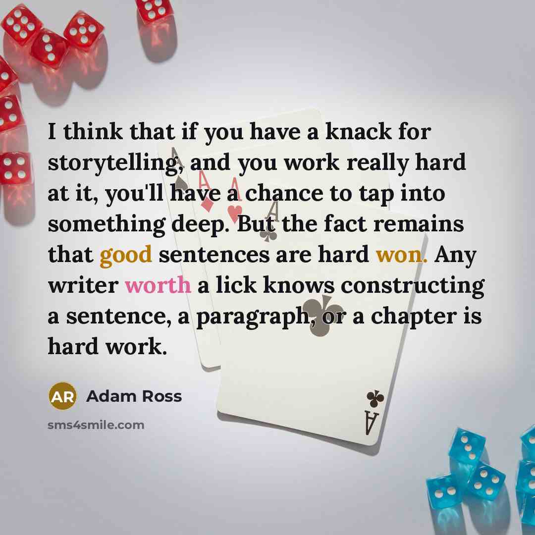 “I think that if you have a knack for storytelling, and you work really hard at it, you'll have a chance to tap into something deep. But the fact remains that good sentences are hard won. Any writer worth a lick knows constructing a sentence, a paragraph, or a chapter is hard work.” quote by Adam Ross