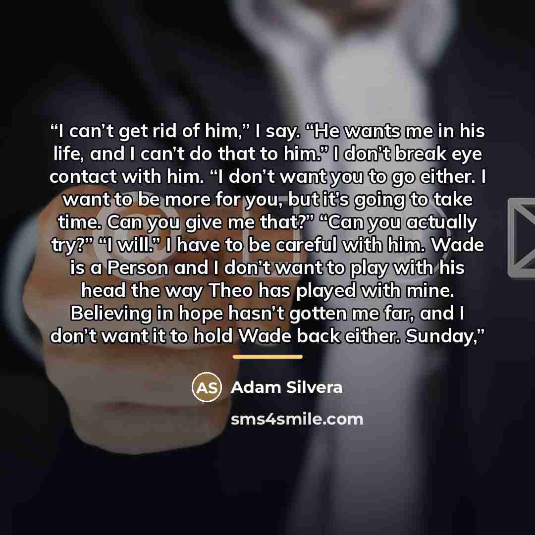 “I can’t get rid of him,” I say. “He wants me in his life, and I can’t do that to him.” I don’t break eye contact with him. “I don’t want you to go either. I want to be more for you, but it’s going to take time. Can you give me that?” “Can you actually try?” “I will.” I have to be careful with him…” quote by Adam Silvera
