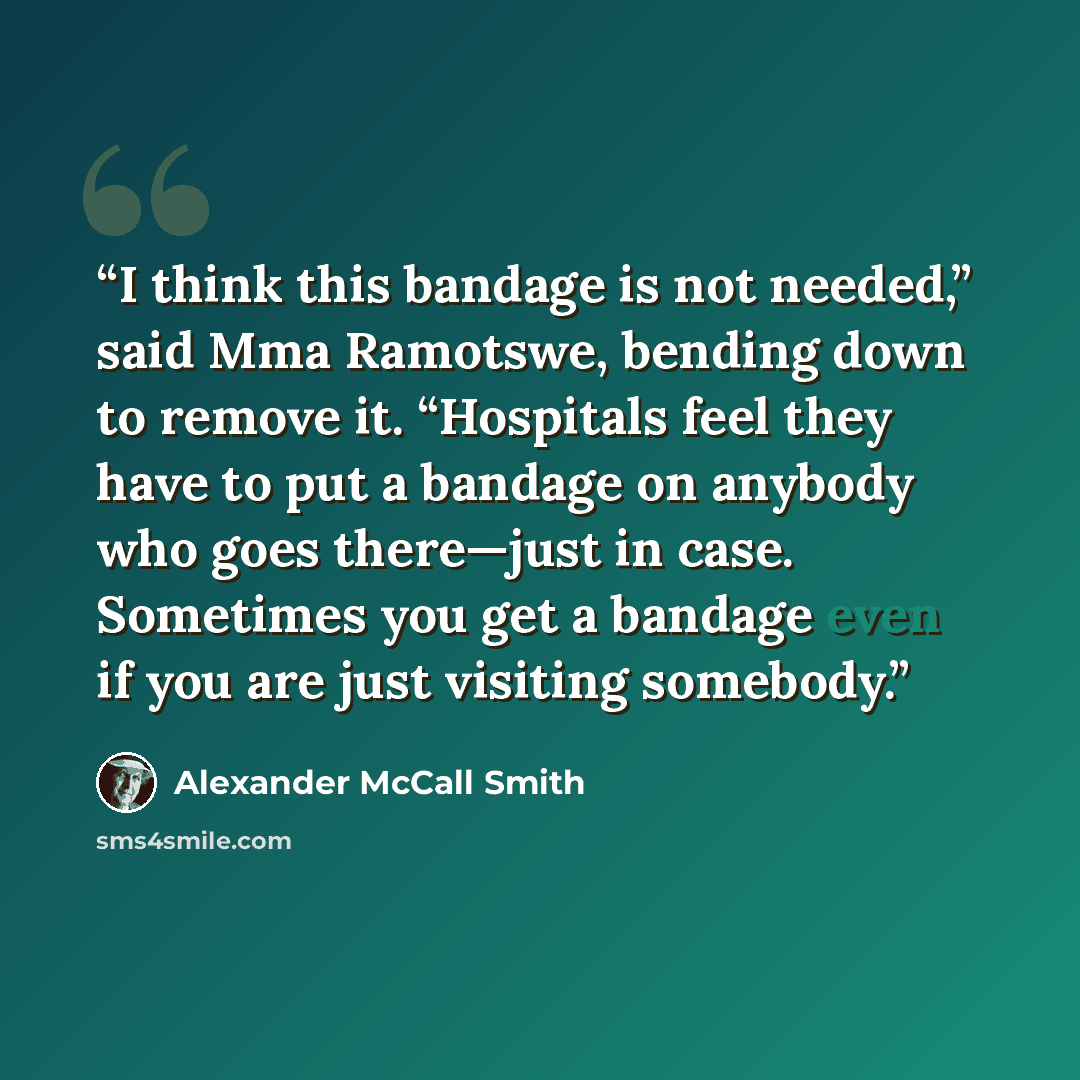 “I think this bandage is not needed,” said Mma Ramotswe, bending down to remove it. “Hospitals feel they have to put a bandage on anybody who goes there—just in case. Sometimes you get a bandage even if you are just visiting somebody.” quote by Alexander McCall Smith