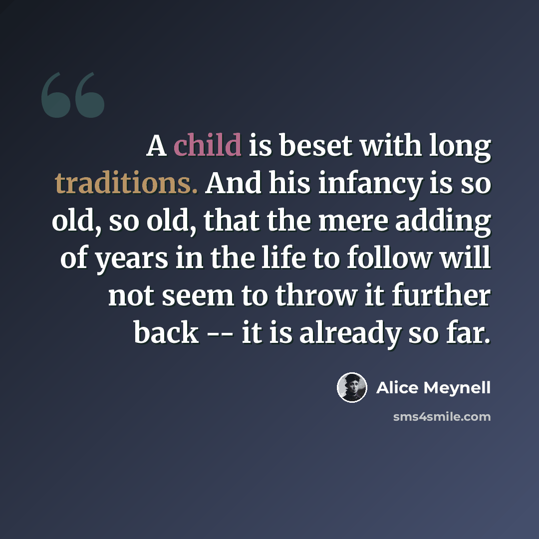“A child is beset with long traditions. And his infancy is so old, so old, that the mere adding of years in the life to follow will not seem to throw it further back -- it is already so far.” quote by Alice Meynell