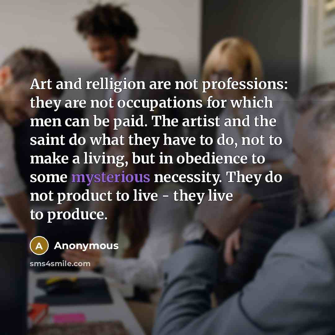 “Art and relligion are not professions: they are not occupations for which men can be paid. The artist and the saint do what they have to do, not to make a living, but in obedience to some mysterious necessity. They do not product to live - they live to produce.” quote by Anonymous