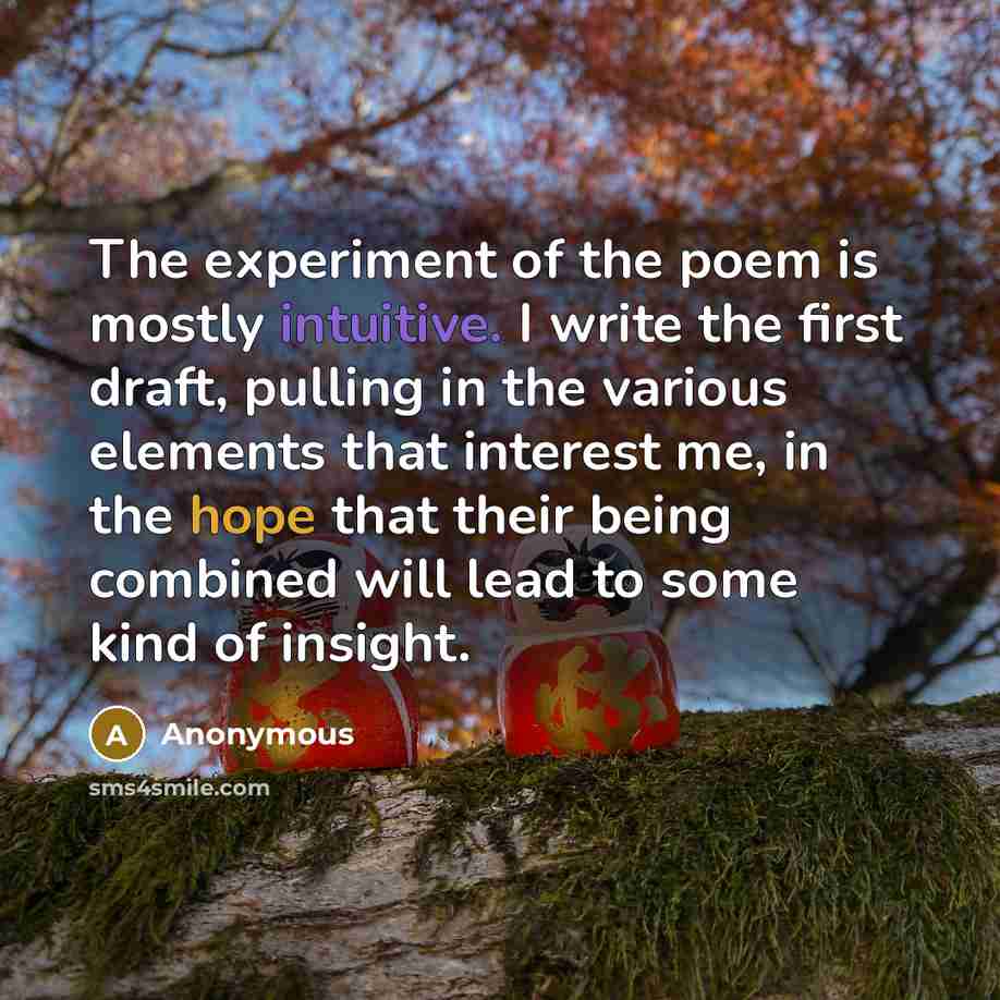 “The experiment of the poem is mostly intuitive. I write the first draft, pulling in the various elements that interest me, in the hope that their being combined will lead to some kind of insight.” quote by Anonymous
