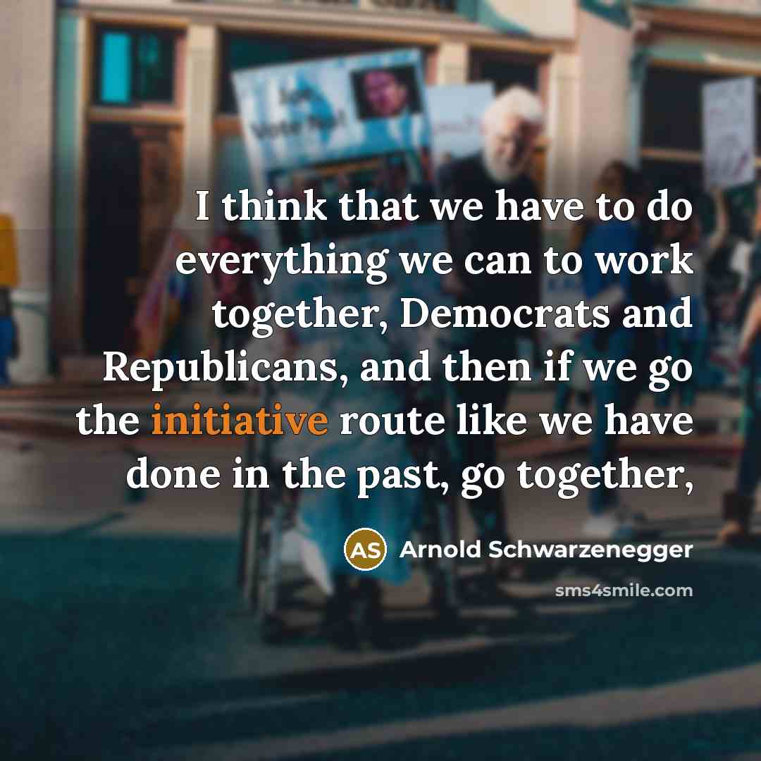 “I think that we have to do everything we can to work together, Democrats and Republicans, and then if we go the initiative route like we have done in the past, go together,” quote by Arnold Schwarzenegger