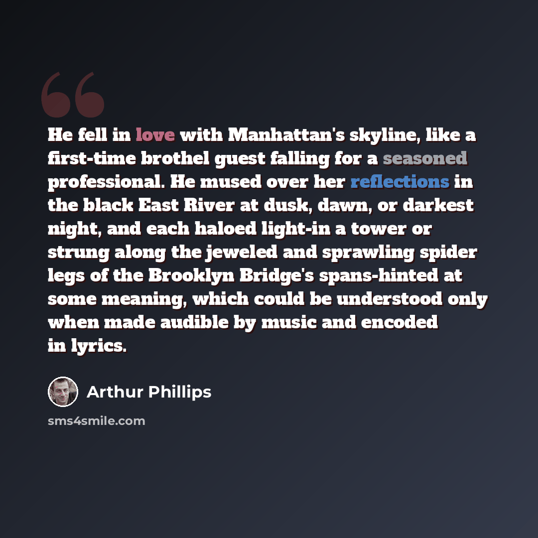 “He fell in love with Manhattan's skyline, like a first-time brothel guest falling for a seasoned professional. He mused over her reflections in the black East River at dusk, dawn, or darkest night, and each haloed light-in a tower or strung along the jeweled and sprawling spider legs of the…” quote by Arthur Phillips