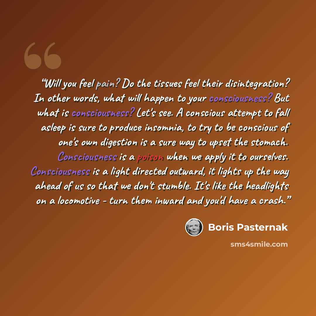“Will you feel pain? Do the tissues feel their disintegration? In other words, what will happen to your consciousness? But what is consciousness? Let's see. A conscious attempt to fall asleep is sure to produce insomnia, to try to be conscious of one's own digestion is a sure way to upset the…” quote by Boris Pasternak