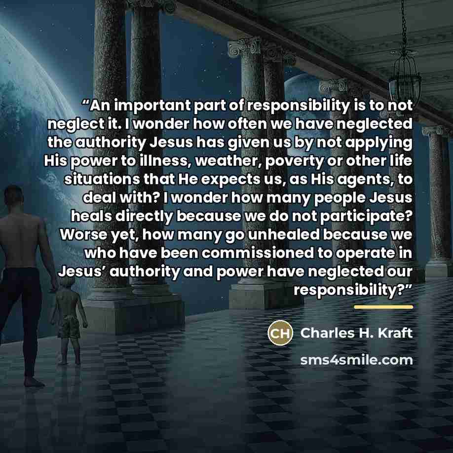 “An important part of responsibility is to not neglect it. I wonder how often we have neglected the authority Jesus has given us by not applying His power to illness, weather, poverty or other life situations that He expects us, as His agents, to deal with? I wonder how many people Jesus heals…” quote by Charles H. Kraft