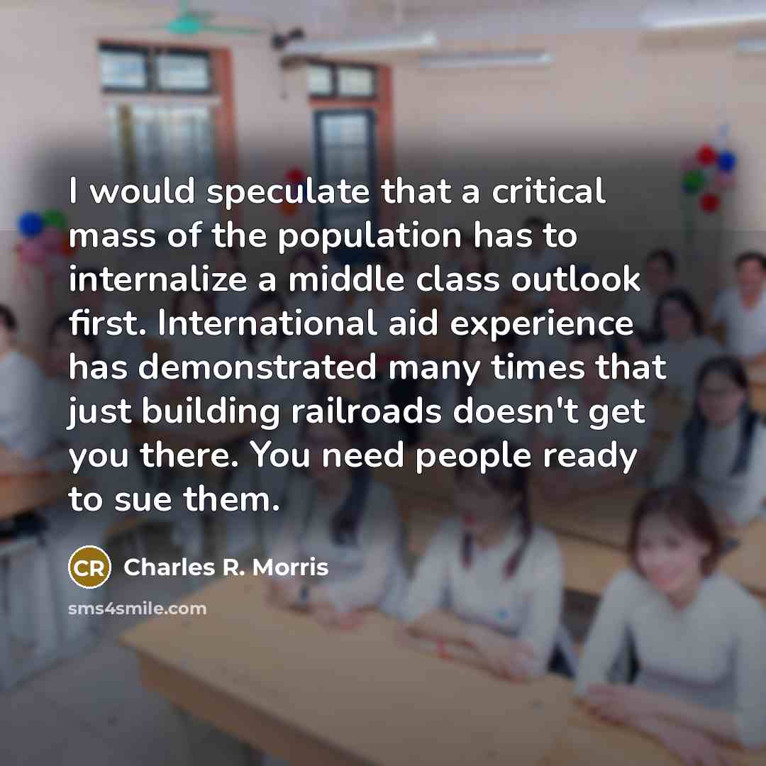 “I would speculate that a critical mass of the population has to internalize a middle class outlook first. International aid experience has demonstrated many times that just building railroads doesn't get you there. You need people ready to sue them.” quote by Charles R. Morris