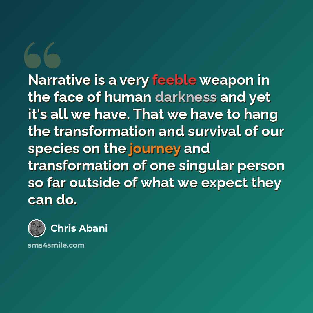 “Narrative is a very feeble weapon in the face of human darkness and yet it's all we have. That we have to hang the transformation and survival of our species on the journey and transformation of one singular person so far outside of what we expect they can do.” quote by Chris Abani