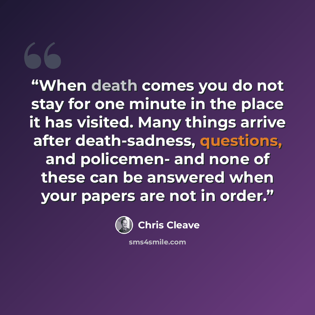 “When death comes you do not stay for one minute in the place it has visited. Many things arrive after death-sadness, questions, and policemen- and none of these can be answered when your papers are not in order.” quote by Chris Cleave