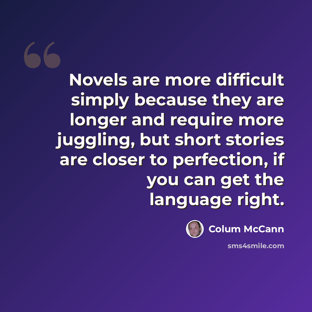 “Novels are more difficult simply because they are longer and require more juggling, but short stories are closer to perfection, if you can get the language right.” quote by Colum McCann