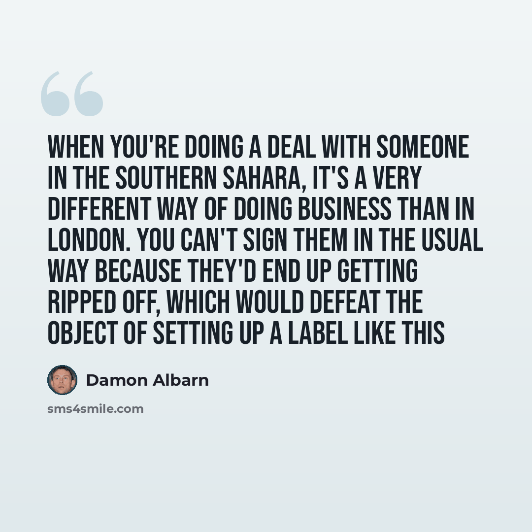“When you're doing a deal with someone in the southern Sahara, it's a very different way of doing business than in London. You can't sign them in the usual way because they'd end up getting ripped off, which would defeat the object of setting up a label like this” quote by Damon Albarn