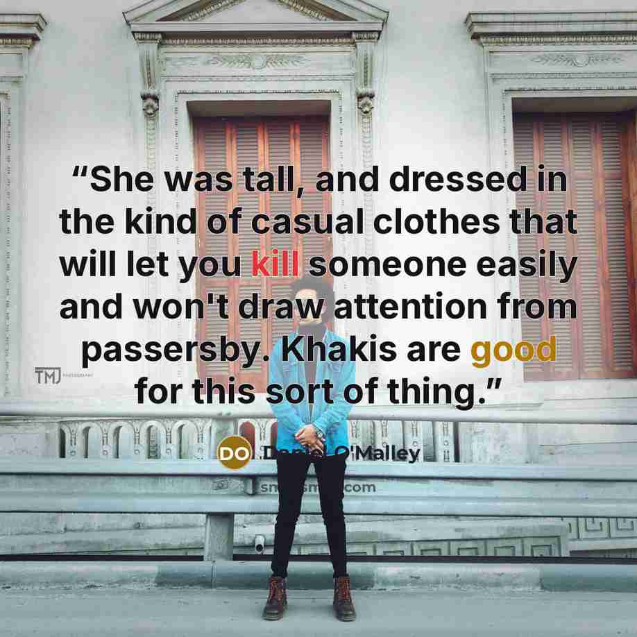 “She was tall, and dressed in the kind of casual clothes that will let you kill someone easily and won't draw attention from passersby. Khakis are good for this sort of thing.” quote by Daniel O'Malley