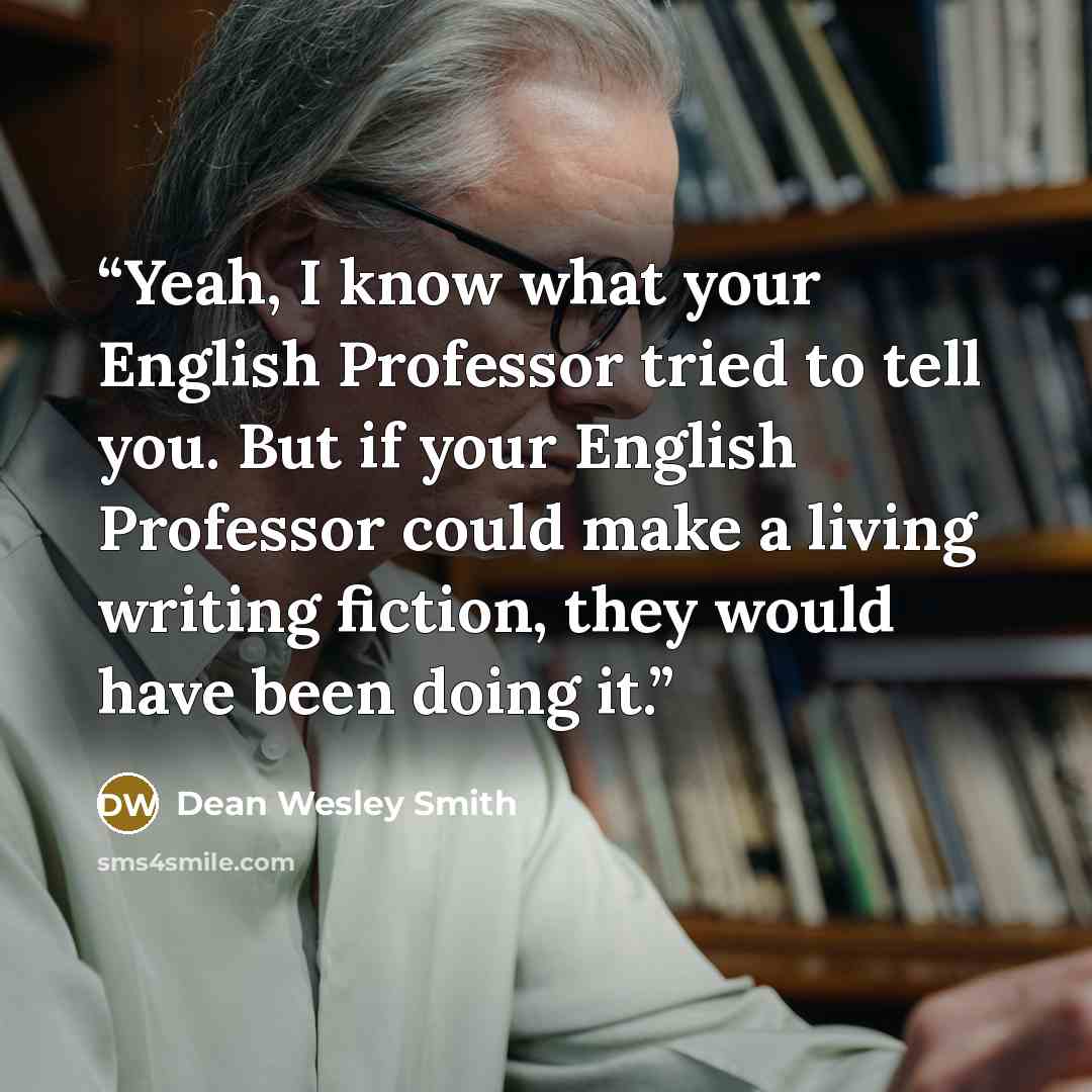 “Yeah, I know what your English Professor tried to tell you. But if your English Professor could make a living writing fiction, they would have been doing it.” quote by Dean Wesley Smith