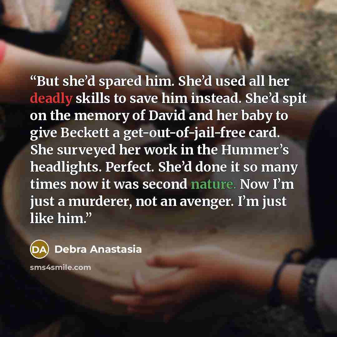“But she’d spared him. She’d used all her deadly skills to save him instead. She’d spit on the memory of David and her baby to give Beckett a get-out-of-jail-free card. She surveyed her work in the Hummer’s headlights. Perfect. She’d done it so many times now it was second nature. Now I’m just a…” quote by Debra Anastasia