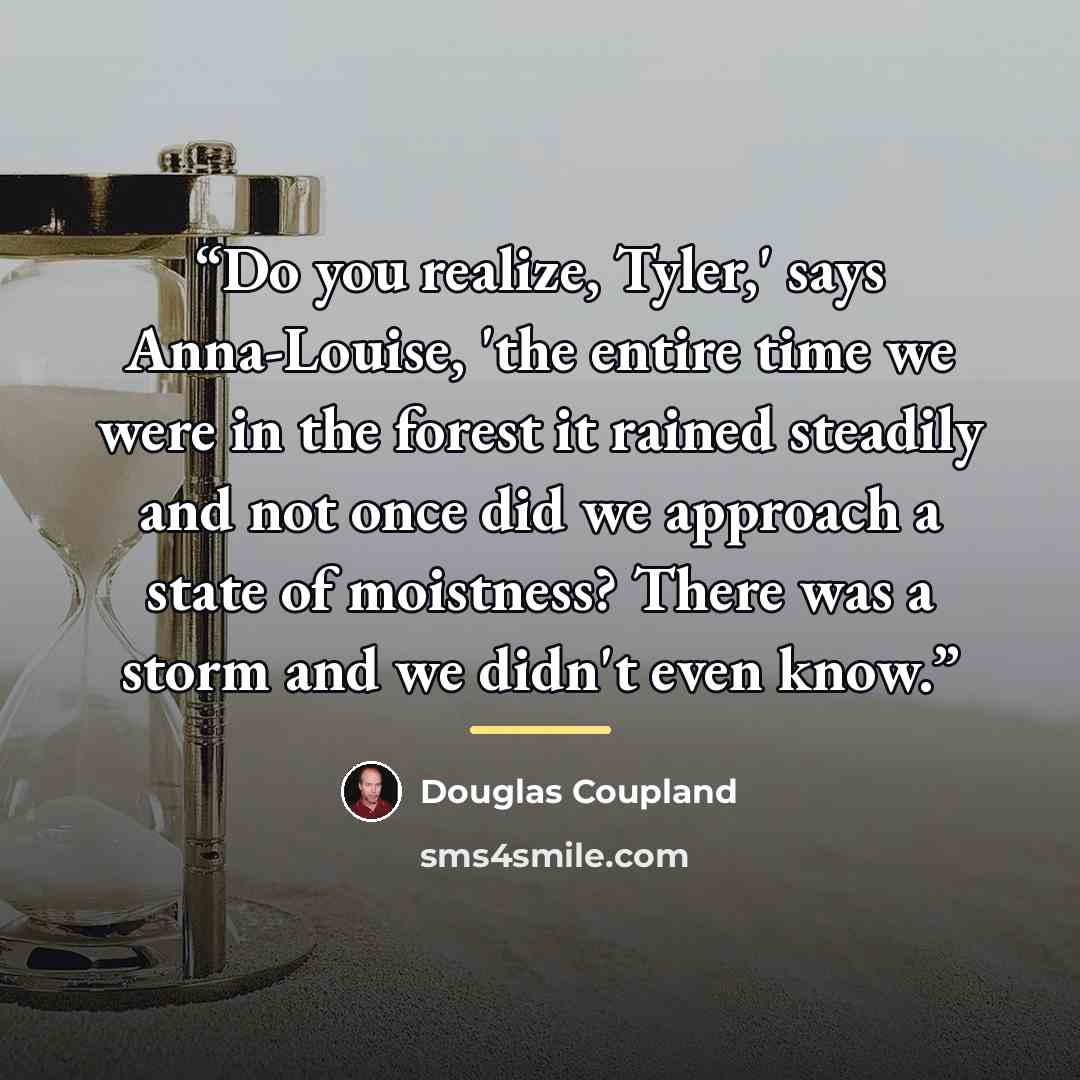 “Do you realize, Tyler,' says Anna-Louise, 'the entire time we were in the forest it rained steadily and not once did we approach a state of moistness? There was a storm and we didn't even know.” quote by Douglas Coupland