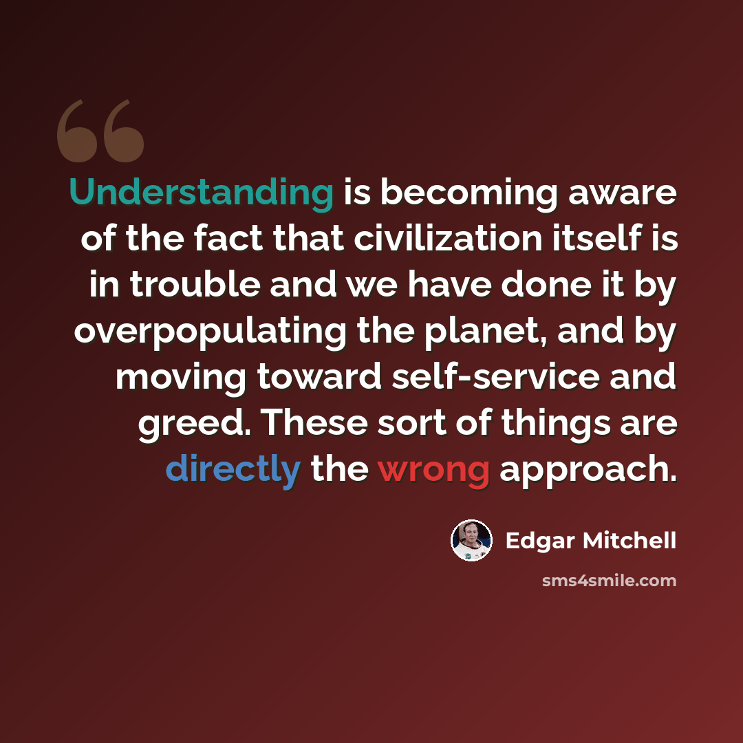 “Understanding is becoming aware of the fact that civilization itself is in trouble and we have done it by overpopulating the planet, and by moving toward self-service and greed. These sort of things are directly the wrong approach.” quote by Edgar Mitchell