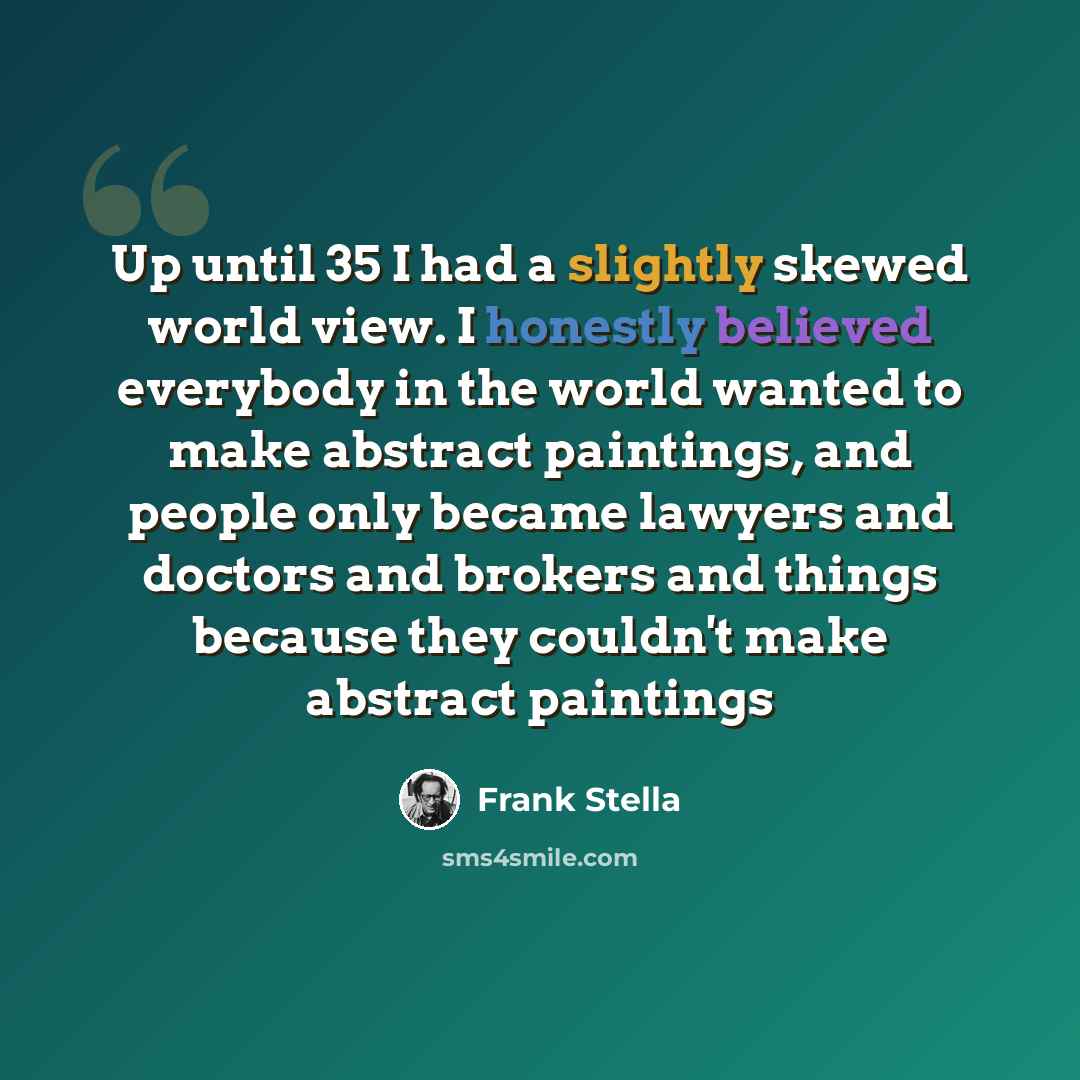 “Up until 35 I had a slightly skewed world view. I honestly believed everybody in the world wanted to make abstract paintings, and people only became lawyers and doctors and brokers and things because they couldn't make abstract paintings” quote by Frank Stella
