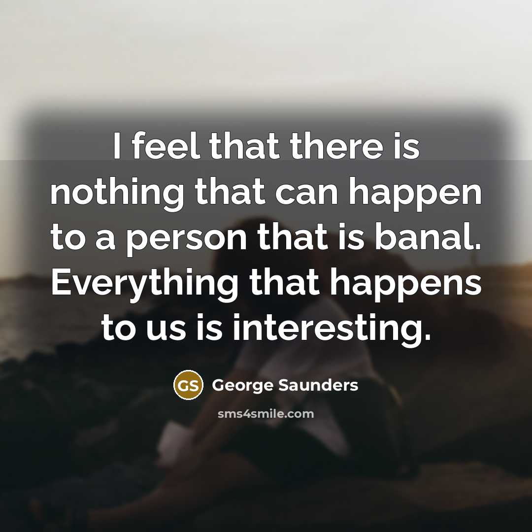 “I feel that there is nothing that can happen to a person that is banal. Everything that happens to us is interesting.” quote by George Saunders