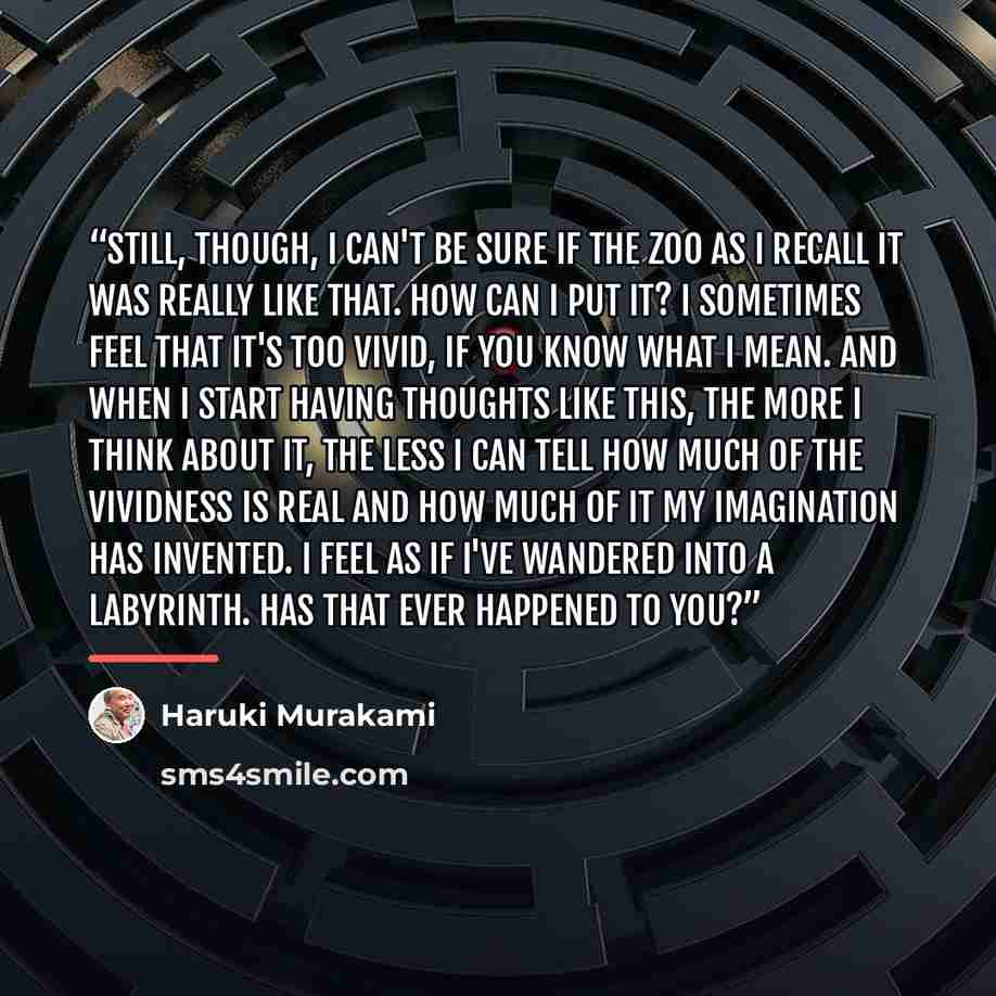 “Still, though, I can't be sure if the zoo as I recall it was really like that. How can I put it? I sometimes feel that it's too vivid, if you know what I mean. And when I start having thoughts like this, the more I think about it, the less I can tell how much of the vividness is real and how much…” quote by Haruki Murakami