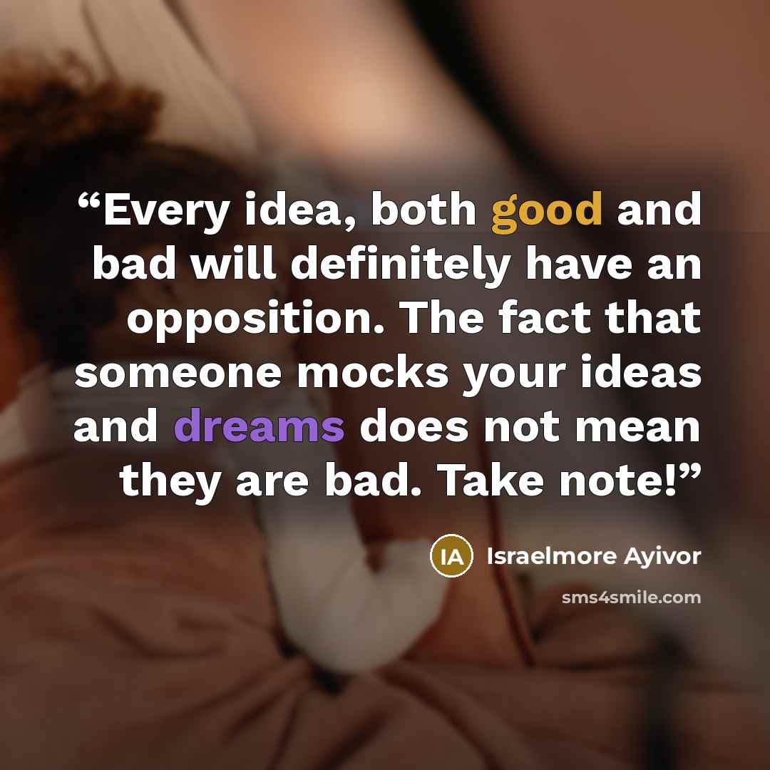 “Every idea, both good and bad will definitely have an opposition. The fact that someone mocks your ideas and dreams does not mean they are bad. Take note!” quote by Israelmore Ayivor