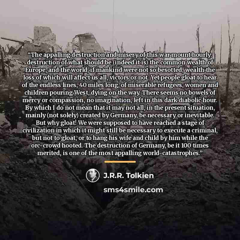 “The appalling destruction and misery of this war mount hourly: destruction of what should be (indeed it is) the common wealth of Europe, and the world, if mankind were not so besotted, wealth the loss of which will affect us all, victors or not. Yet people gloat to hear of the endless lines, 40…” quote by J.R.R. Tolkien