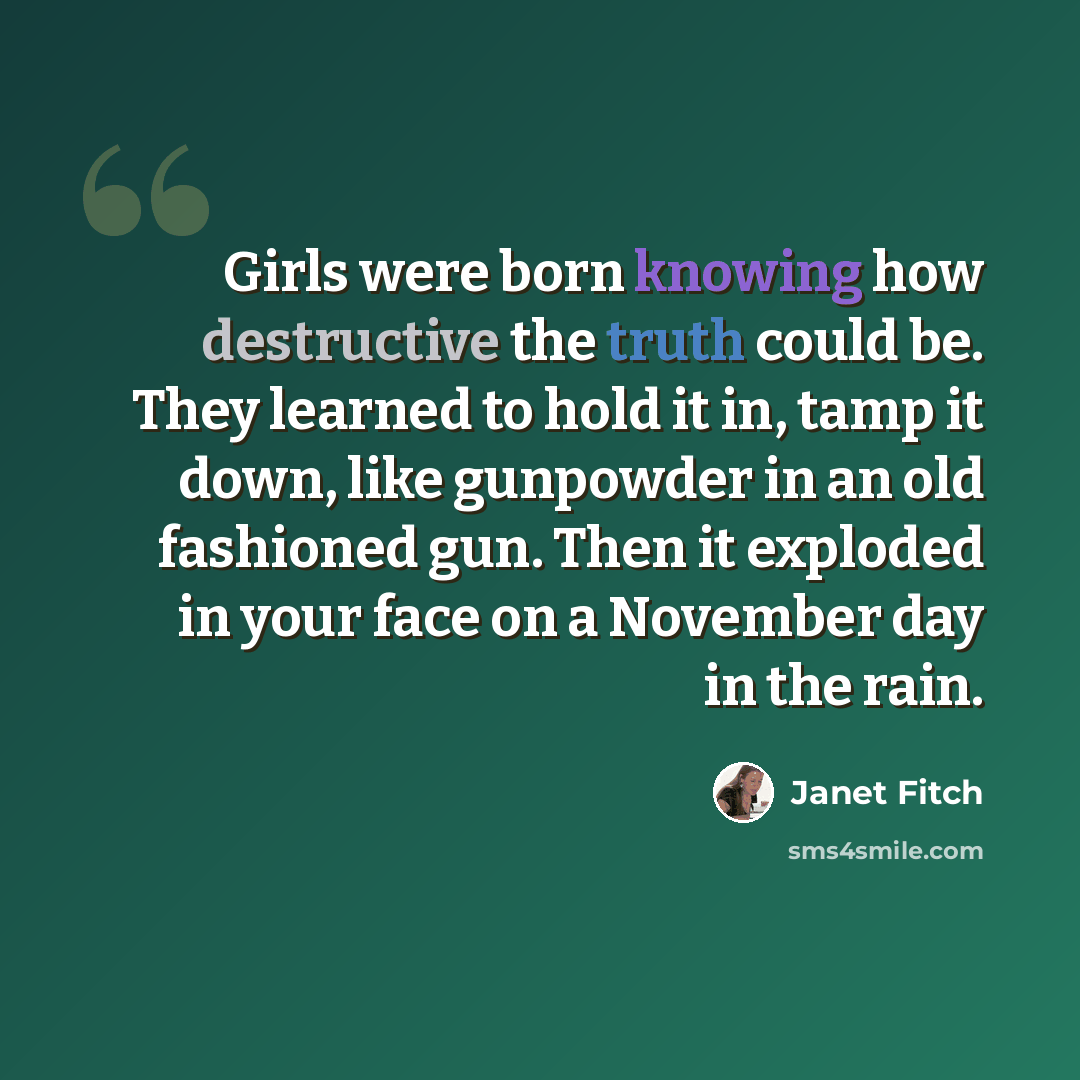 “Girls were born knowing how destructive the truth could be. They learned to hold it in, tamp it down, like gunpowder in an old fashioned gun. Then it exploded in your face on a November day in the rain.” quote by Janet Fitch