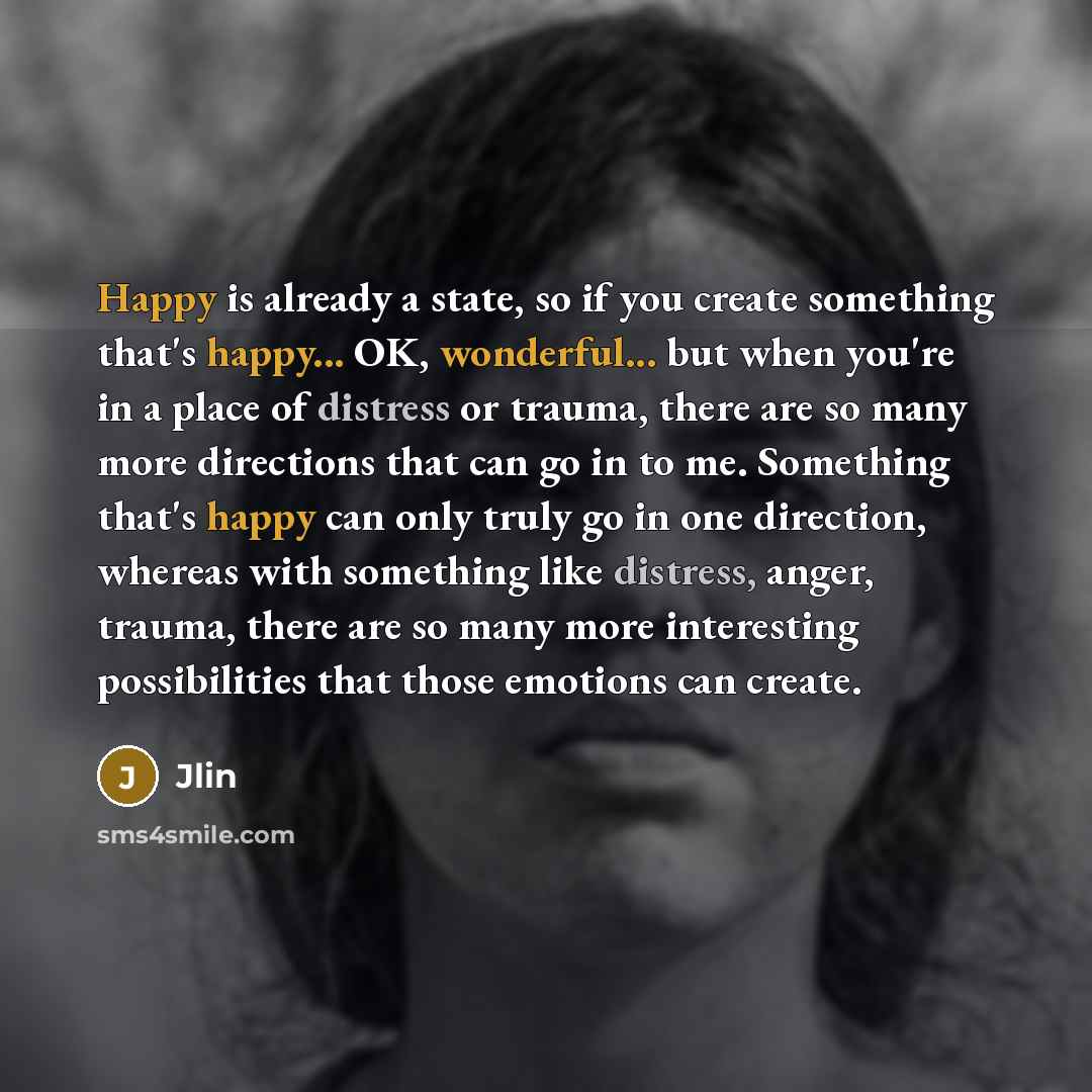 “Happy is already a state, so if you create something that's happy... OK, wonderful... but when you're in a place of distress or trauma, there are so many more directions that can go in to me. Something that's happy can only truly go in one direction, whereas with something like distress, anger…” quote by Jlin