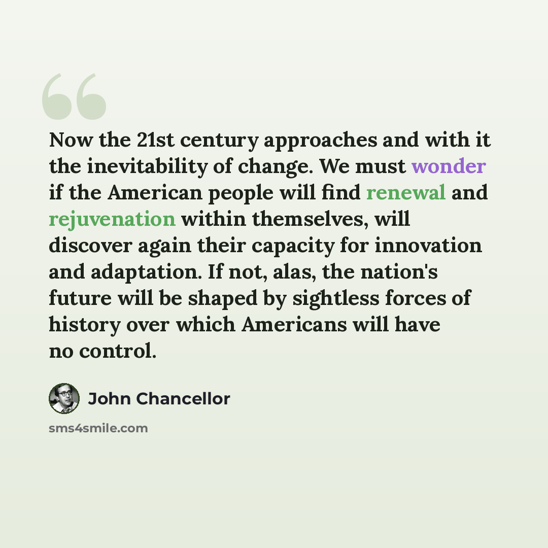 “Now the 21st century approaches and with it the inevitability of change. We must wonder if the American people will find renewal and rejuvenation within themselves, will discover again their capacity for innovation and adaptation. If not, alas, the nation's future will be shaped by sightless…” quote by John Chancellor