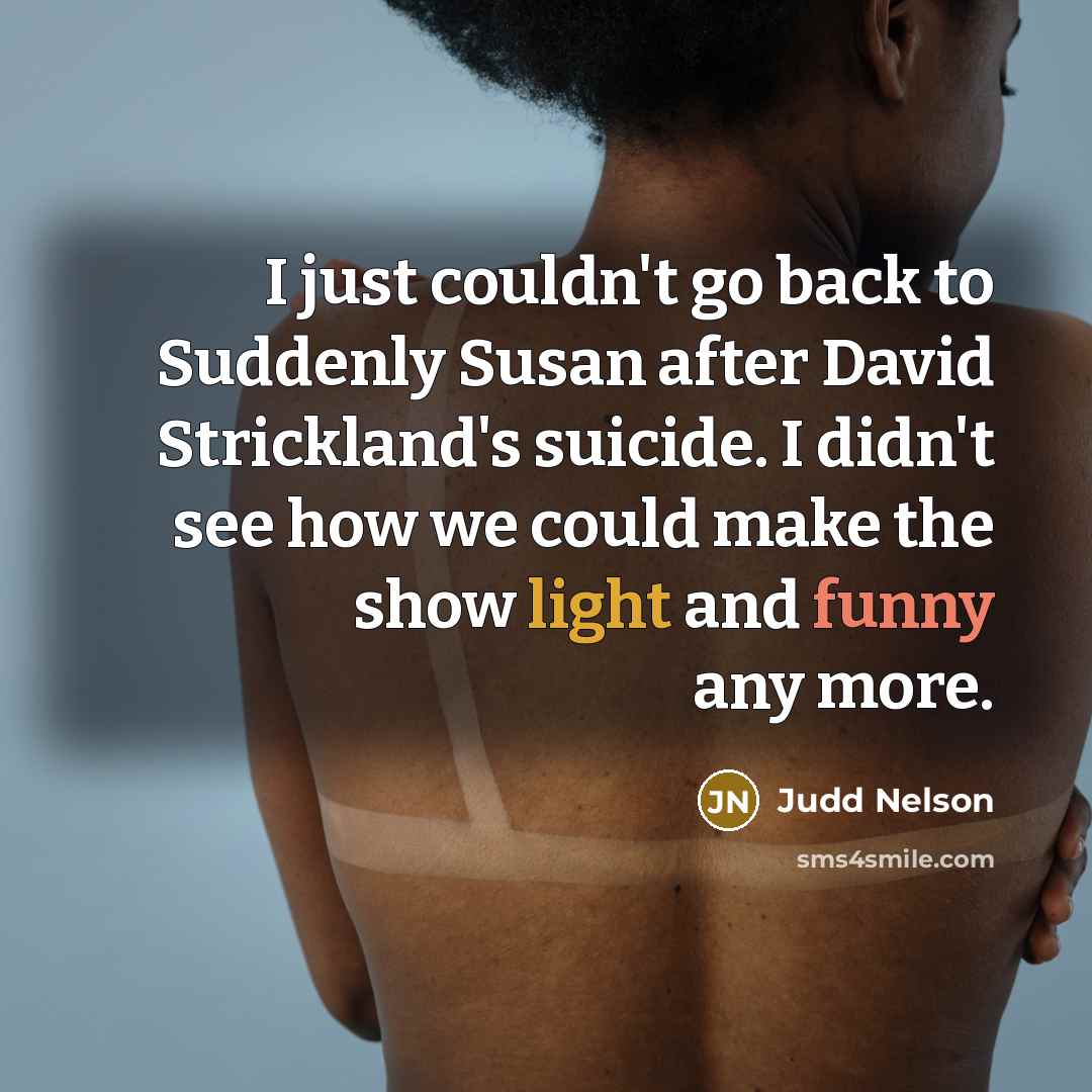 “I just couldn't go back to Suddenly Susan after David Strickland's suicide. I didn't see how we could make the show light and funny any more.” quote by Judd Nelson