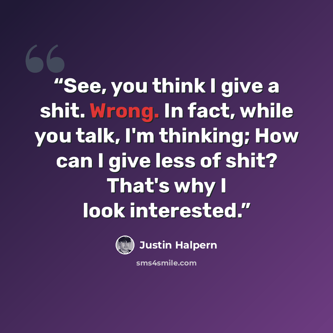 “See, you think I give a shit. Wrong. In fact, while you talk, I'm thinking; How can I give less of shit? That's why I look interested.” quote by Justin Halpern