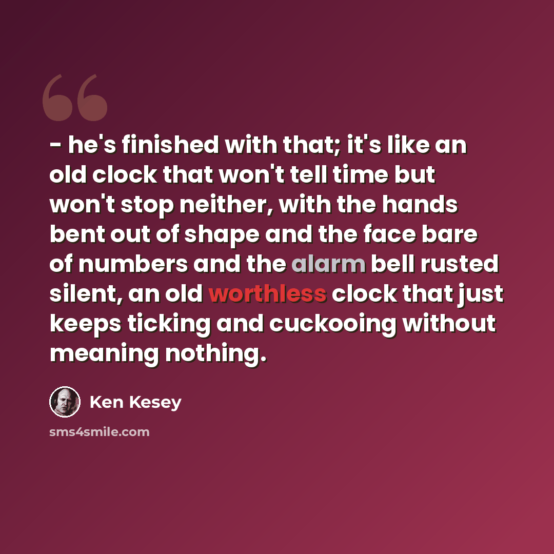 “- he's finished with that; it's like an old clock that won't tell time but won't stop neither, with the hands bent out of shape and the face bare of numbers and the alarm bell rusted silent, an old worthless clock that just keeps ticking and cuckooing without meaning nothing.” quote by Ken Kesey