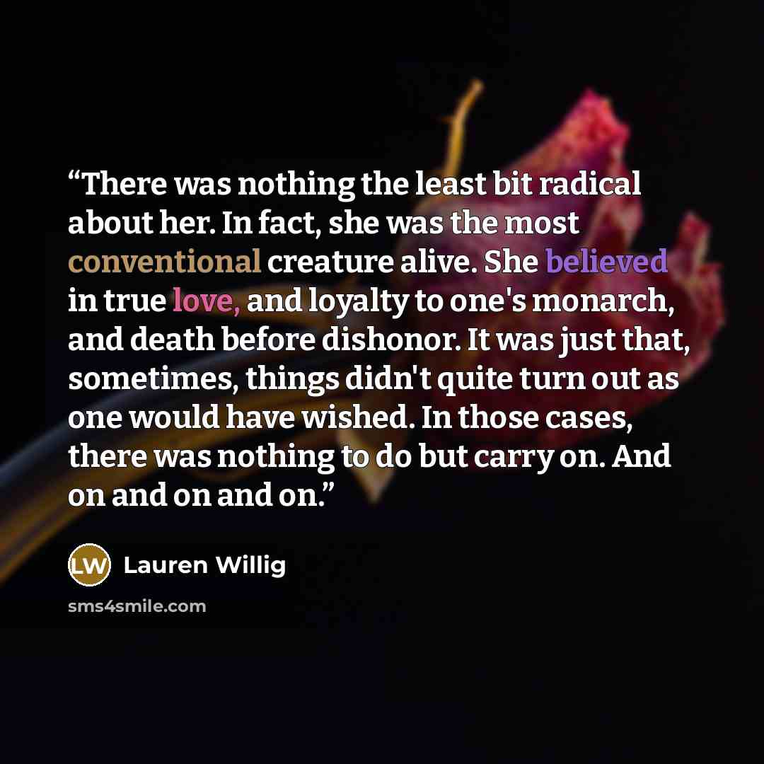 “There was nothing the least bit radical about her. In fact, she was the most conventional creature alive. She believed in true love, and loyalty to one's monarch, and death before dishonor. It was just that, sometimes, things didn't quite turn out as one would have wished. In those cases, there…” quote by Lauren Willig