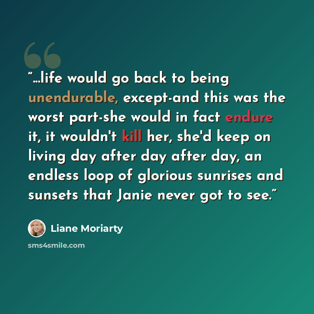 “...life would go back to being unendurable, except-and this was the worst part-she would in fact endure it, it wouldn't kill her, she'd keep on living day after day after day, an endless loop of glorious sunrises and sunsets that Janie never got to see.” quote by Liane Moriarty