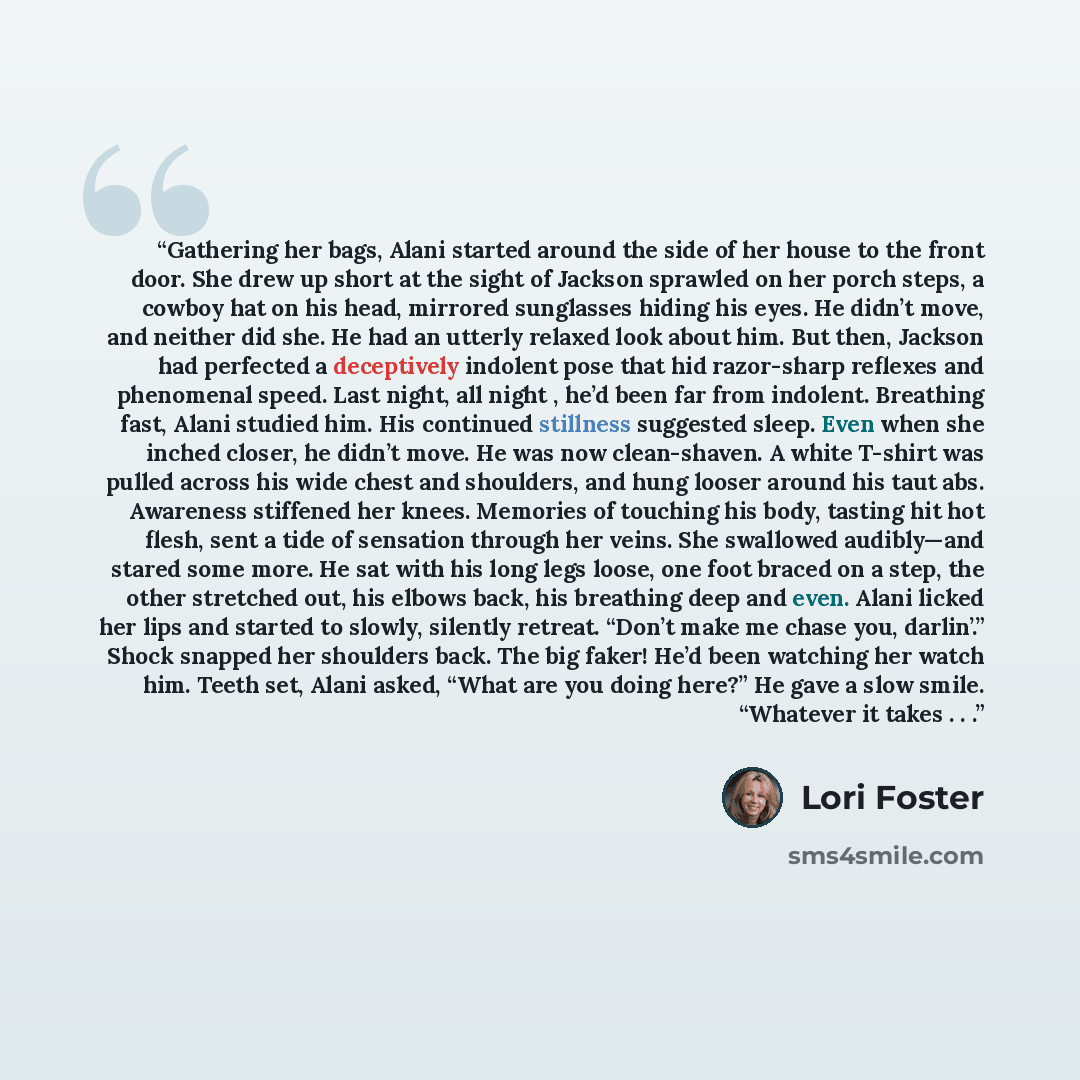 “Gathering her bags, Alani started around the side of her house to the front door. She drew up short at the sight of Jackson sprawled on her porch steps, a cowboy hat on his head, mirrored sunglasses hiding his eyes. He didn’t move, and neither did she. He had an utterly relaxed look about him. But…” quote by Lori Foster