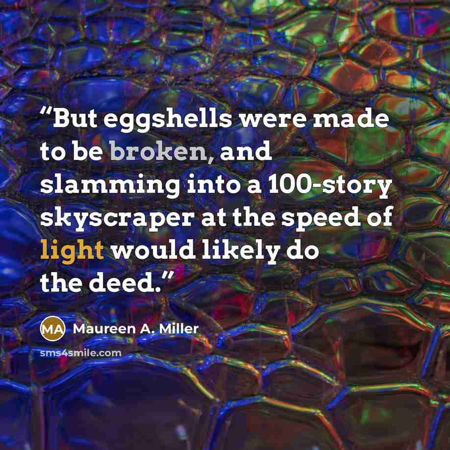 “But eggshells were made to be broken, and slamming into a 100-story skyscraper at the speed of light would likely do the deed.” quote by Maureen A. Miller