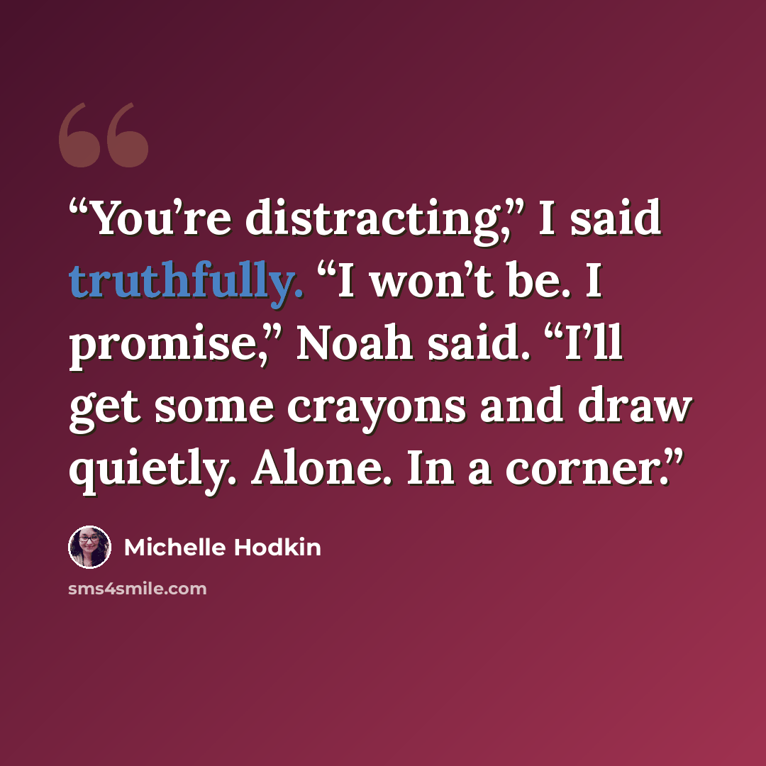“You’re distracting,” I said truthfully. “I won’t be. I promise,” Noah said. “I’ll get some crayons and draw quietly. Alone. In a corner.” quote by Michelle Hodkin