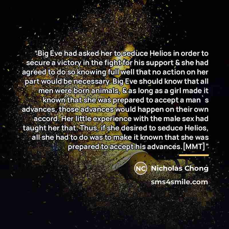 “Big Eve had asked her to seduce Helios in order to secure a victory in the fight for his support & she had agreed to do so knowing full well that no action on her part would be necessary. Big Eve should know that all men were born animals, & as long as a girl made it known that she was prepared to…” quote by Nicholas Chong