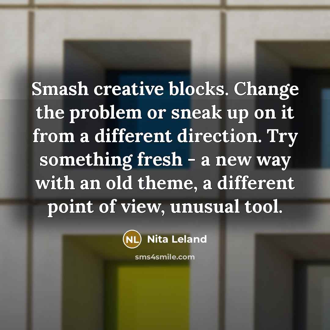 “Smash creative blocks. Change the problem or sneak up on it from a different direction. Try something fresh - a new way with an old theme, a different point of view, unusual tool.” quote by Nita Leland