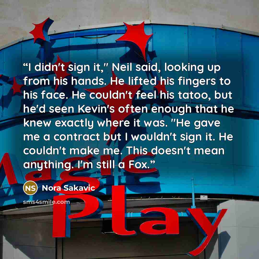 “I didn't sign it," Neil said, looking up from his hands. He lifted his fingers to his face. He couldn't feel his tatoo, but he'd seen Kevin's often enough that he knew exactly where it was. "He gave me a contract but I wouldn't sign it. He couldn't make me. This doesn't mean anything. I'm still a…” quote by Nora Sakavic