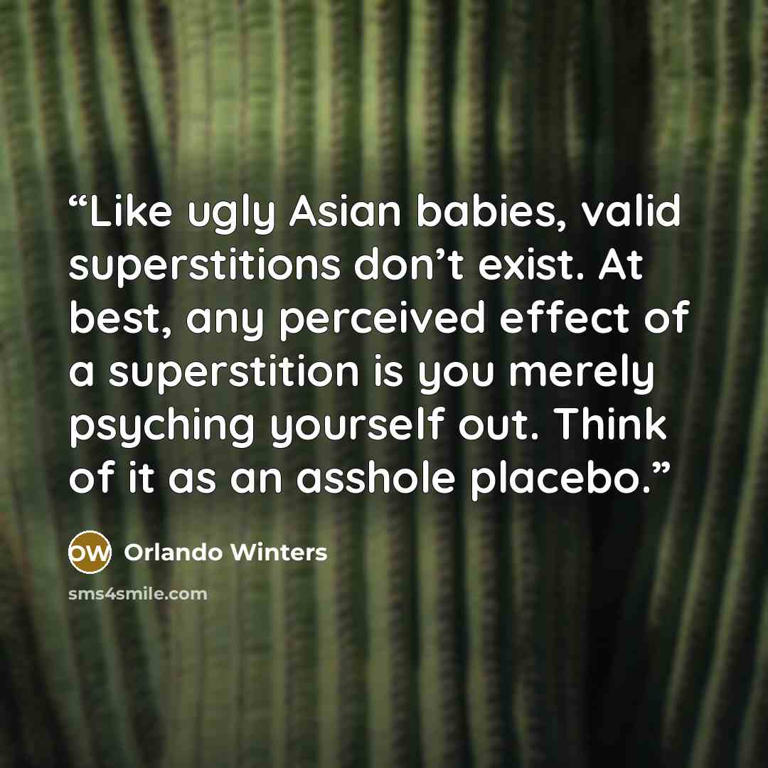 “Like ugly Asian babies, valid superstitions don’t exist. At best, any perceived effect of a superstition is you merely psyching yourself out. Think of it as an asshole placebo.” quote by Orlando Winters