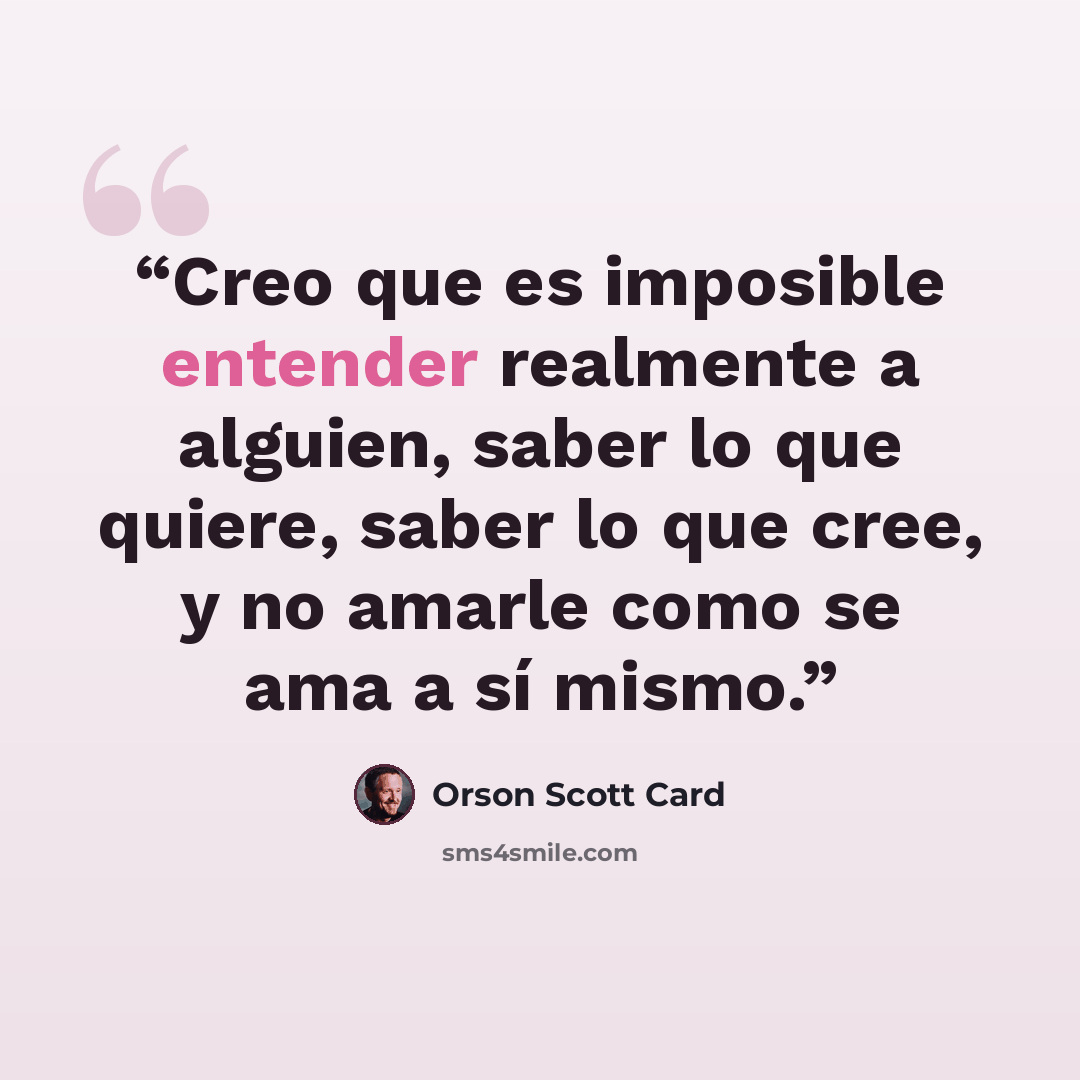 “Creo que es imposible entender realmente a alguien, saber lo que quiere, saber lo que cree, y no amarle como se ama a sí mismo.” quote by Orson Scott Card
