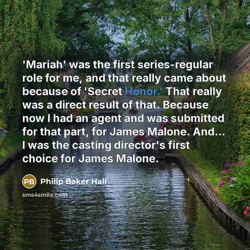 “'Mariah' was the first series-regular role for me, and that really came about because of 'Secret Honor.' That really was a direct result of that. Because now I had an agent and was submitted for that part, for James Malone. And... I was the casting director's first choice for James Malone.” quote by Philip Baker Hall