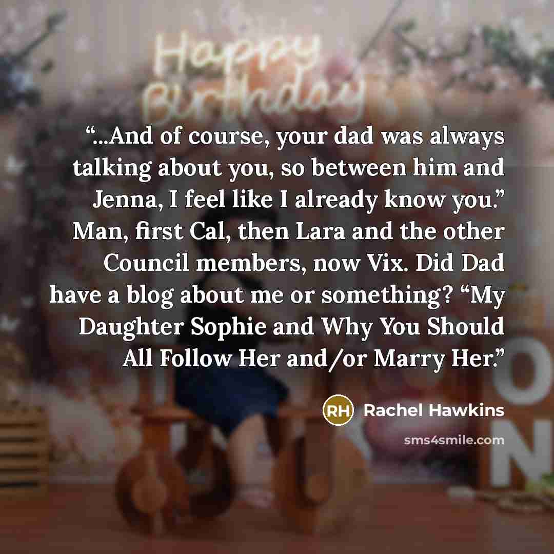 “...And of course, your dad was always talking about you, so between him and Jenna, I feel like I already know you.” Man, first Cal, then Lara and the other Council members, now Vix. Did Dad have a blog about me or something? “My Daughter Sophie and Why You Should All Follow Her and/or Marry Her.” quote by Rachel Hawkins