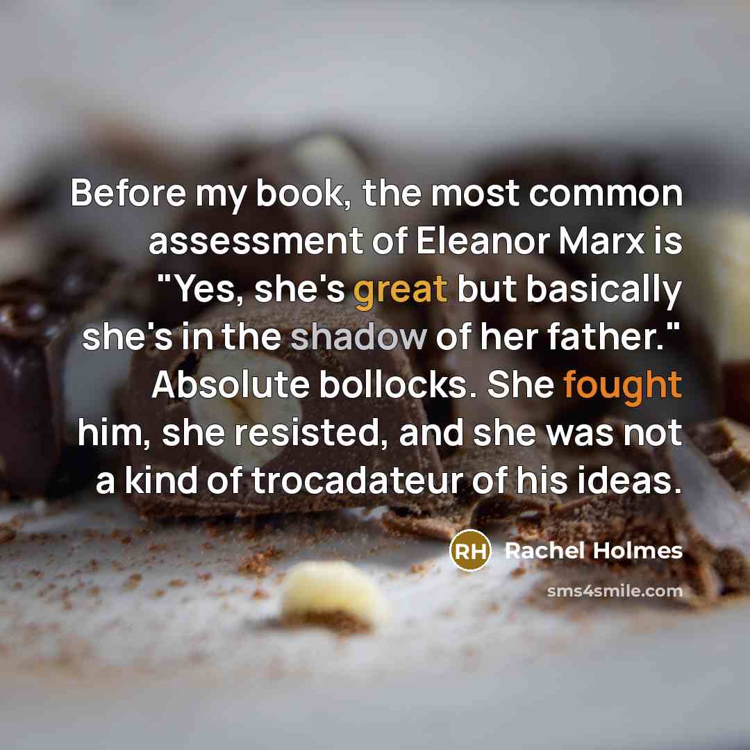 “Before my book, the most common assessment of Eleanor Marx is "Yes, she's great but basically she's in the shadow of her father." Absolute bollocks. She fought him, she resisted, and she was not a kind of trocadateur of his ideas.” quote by Rachel Holmes