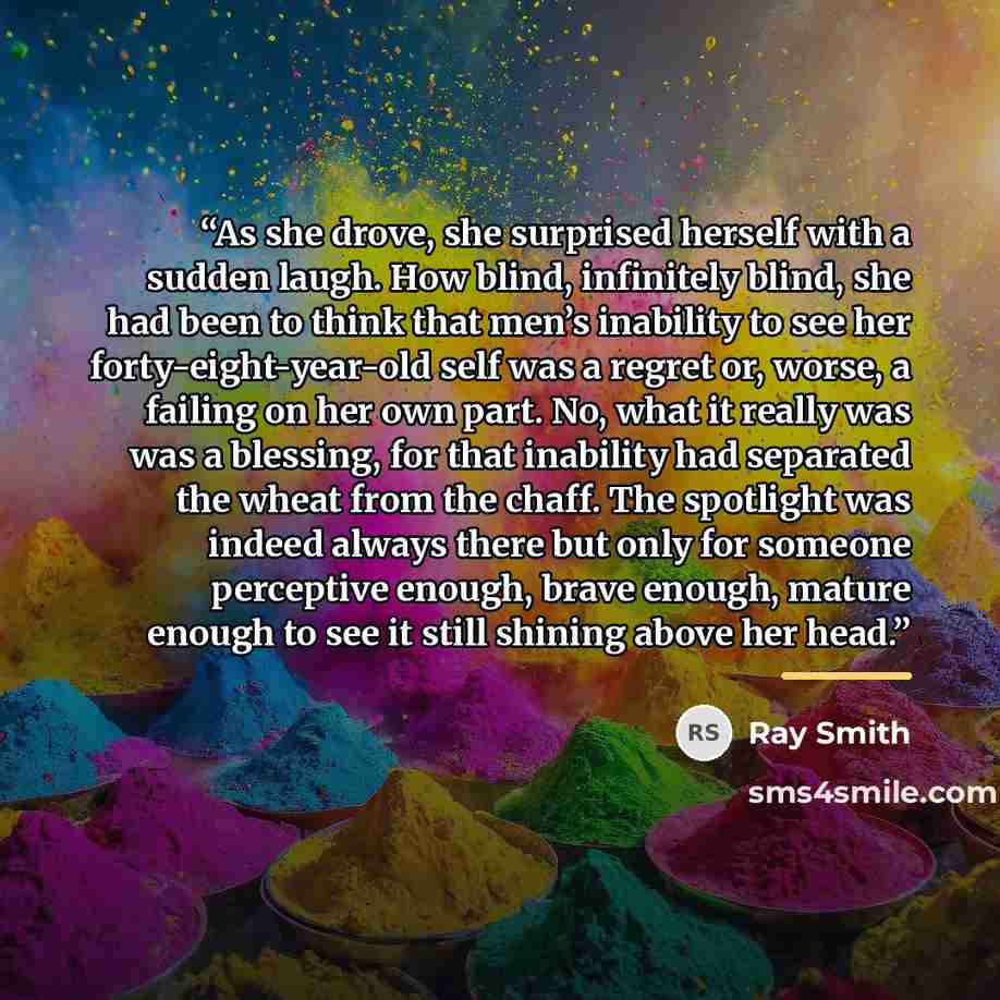 “As she drove, she surprised herself with a sudden laugh. How blind, infinitely blind, she had been to think that men’s inability to see her forty-eight-year-old self was a regret or, worse, a failing on her own part. No, what it really was was a blessing, for that inability had separated the wheat…” quote by Ray Smith
