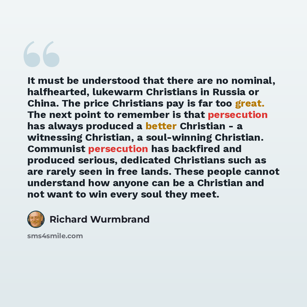 “It must be understood that there are no nominal, halfhearted, lukewarm Christians in Russia or China. The price Christians pay is far too great. The next point to remember is that persecution has always produced a better Christian - a witnessing Christian, a soul-winning Christian. Communist…” quote by Richard Wurmbrand