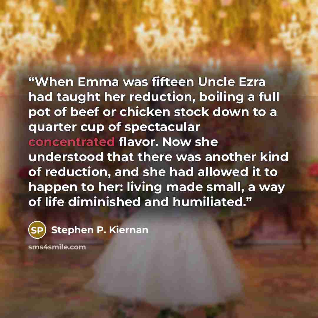 “When Emma was fifteen Uncle Ezra had taught her reduction, boiling a full pot of beef or chicken stock down to a quarter cup of spectacular concentrated flavor. Now she understood that there was another kind of reduction, and she had allowed it to happen to her: living made small, a way of life…” quote by Stephen P. Kiernan