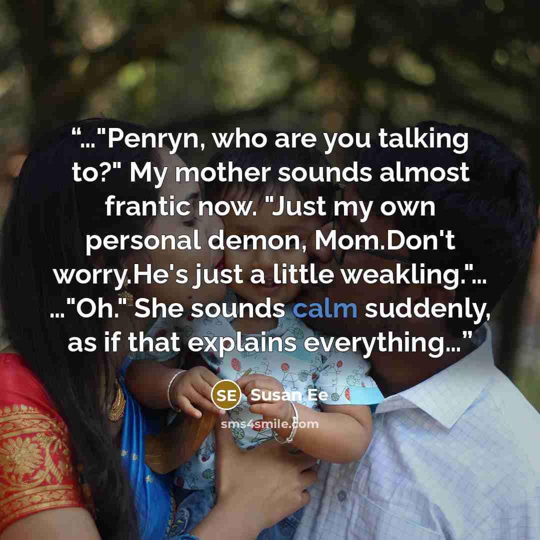 “…"Penryn, who are you talking to?" My mother sounds almost frantic now. "Just my own personal demon, Mom.Don't worry.He's just a little weakling."… …"Oh." She sounds calm suddenly, as if that explains everything…” quote by Susan Ee