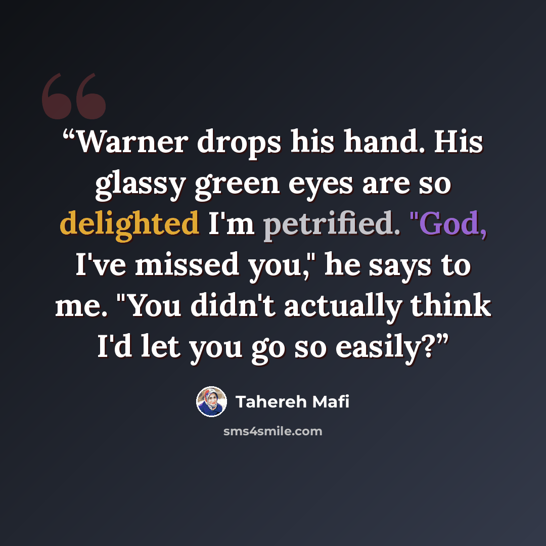 “Warner drops his hand. His glassy green eyes are so delighted I'm petrified. "God, I've missed you," he says to me. "You didn't actually think I'd let you go so easily?” quote by Tahereh Mafi
