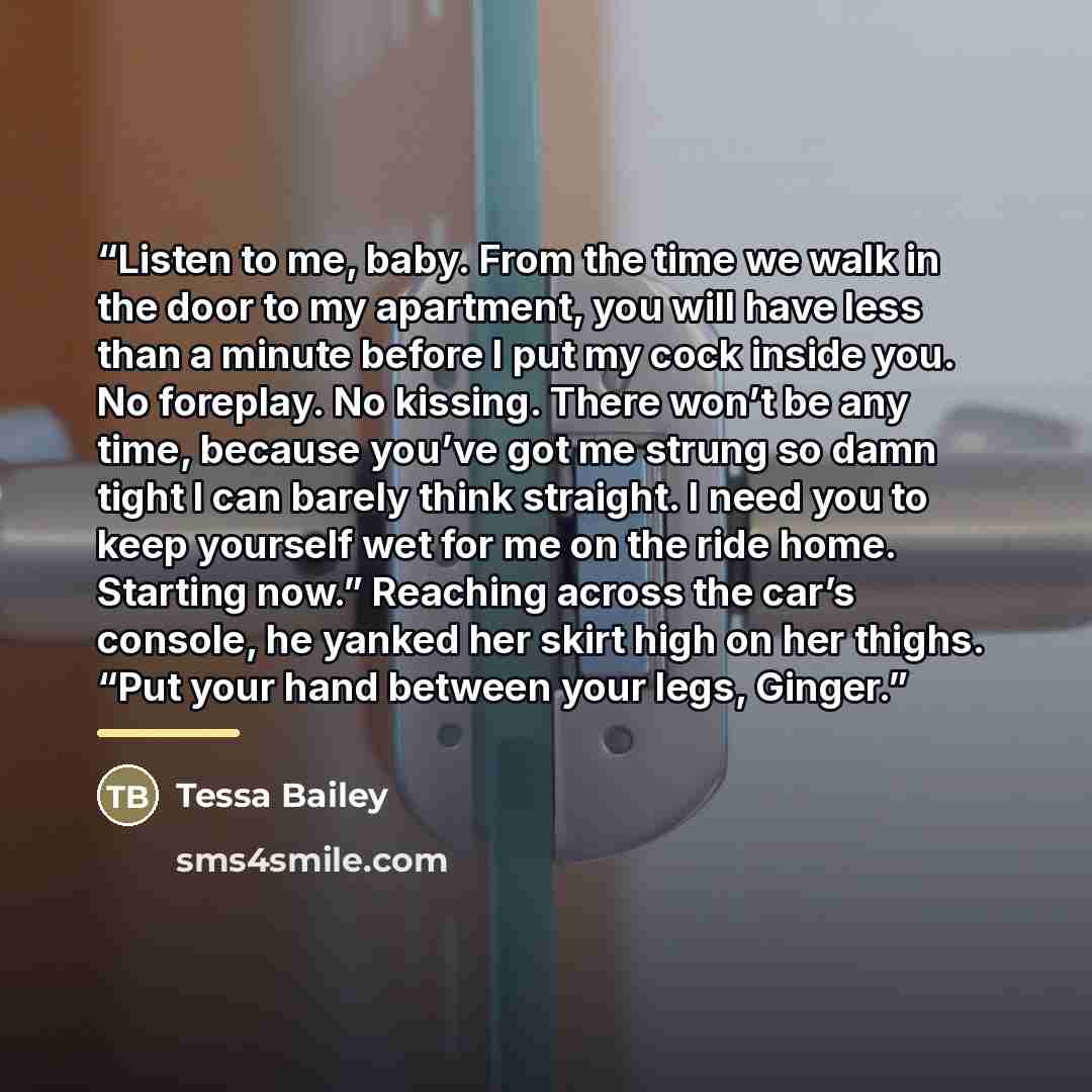 “Listen to me, baby. From the time we walk in the door to my apartment, you will have less than a minute before I put my cock inside you. No foreplay. No kissing. There won’t be any time, because you’ve got me strung so damn tight I can barely think straight. I need you to keep yourself wet for me…” quote by Tessa Bailey